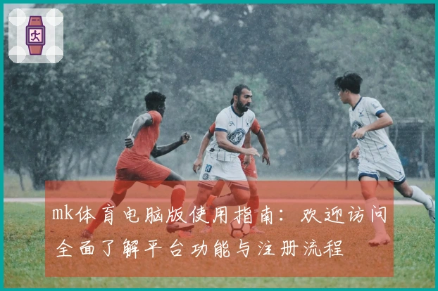 mk体育电脑版使用指南：欢迎访问全面了解平台功能与注册流程