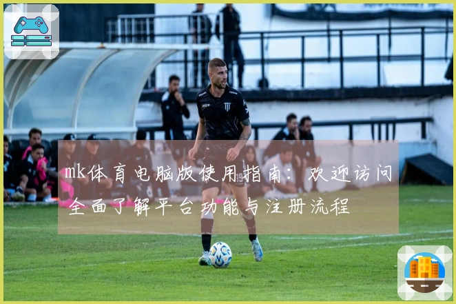 mk体育电脑版使用指南：欢迎访问全面了解平台功能与注册流程
