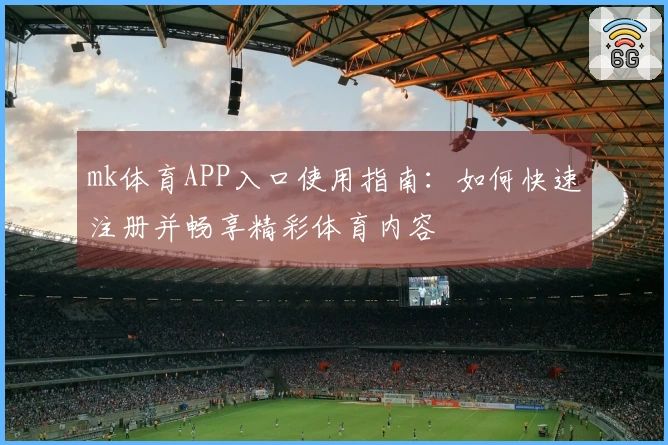 mk体育APP入口使用指南：如何快速注册并畅享精彩体育内容